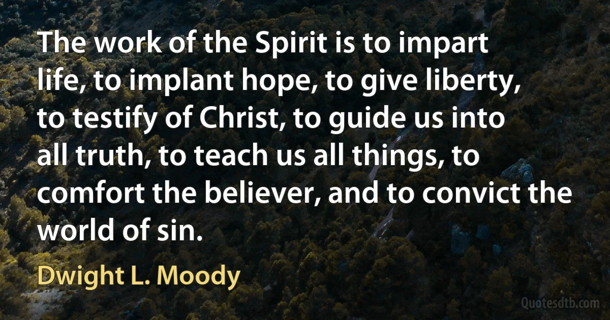 The work of the Spirit is to impart life, to implant hope, to give liberty, to testify of Christ, to guide us into all truth, to teach us all things, to comfort the believer, and to convict the world of sin. (Dwight L. Moody)