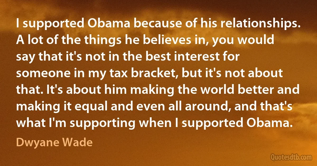 I supported Obama because of his relationships. A lot of the things he believes in, you would say that it's not in the best interest for someone in my tax bracket, but it's not about that. It's about him making the world better and making it equal and even all around, and that's what I'm supporting when I supported Obama. (Dwyane Wade)