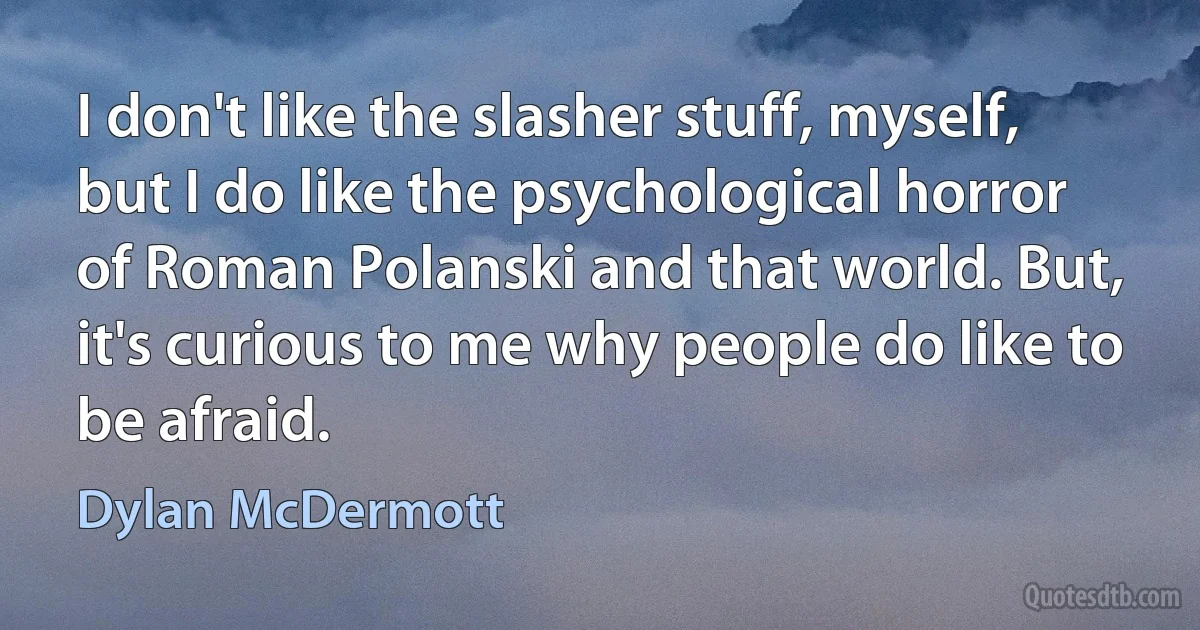 I don't like the slasher stuff, myself, but I do like the psychological horror of Roman Polanski and that world. But, it's curious to me why people do like to be afraid. (Dylan McDermott)