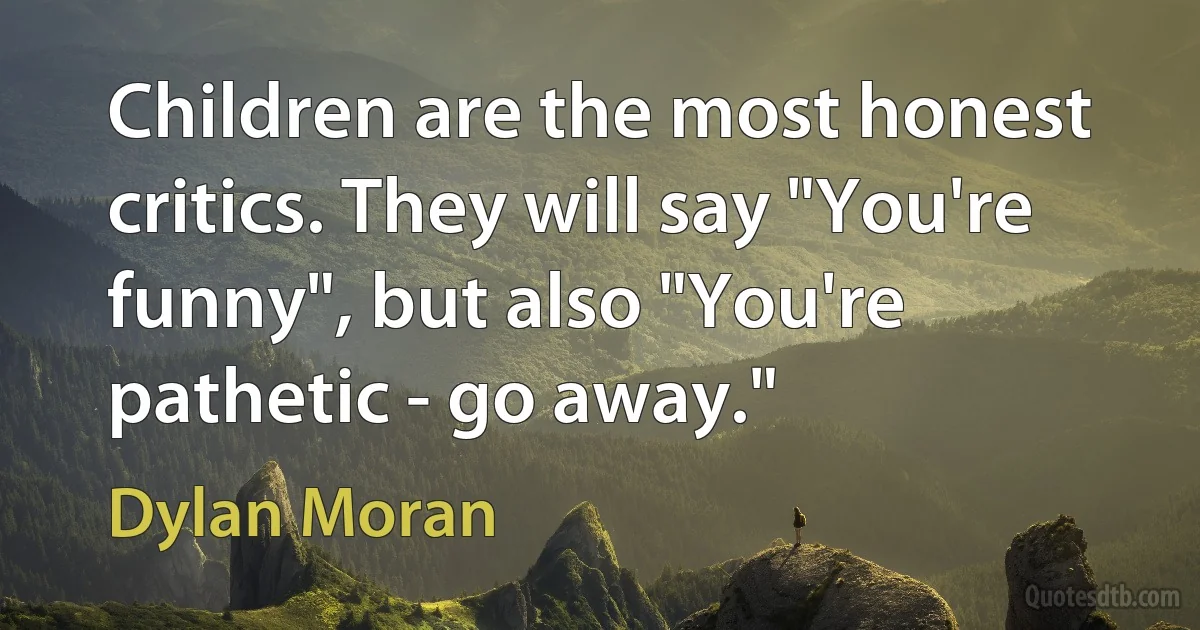 Children are the most honest critics. They will say "You're funny", but also "You're pathetic - go away." (Dylan Moran)