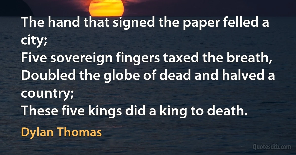 The hand that signed the paper felled a city;
Five sovereign fingers taxed the breath,
Doubled the globe of dead and halved a country;
These five kings did a king to death. (Dylan Thomas)