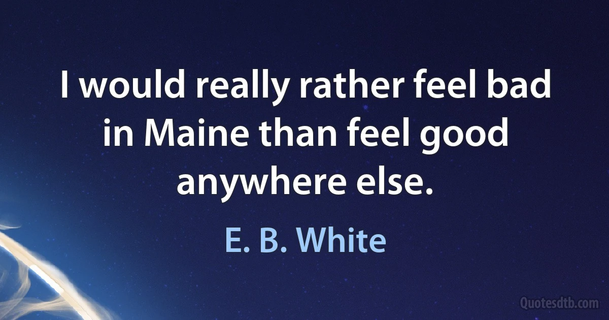 I would really rather feel bad in Maine than feel good anywhere else. (E. B. White)