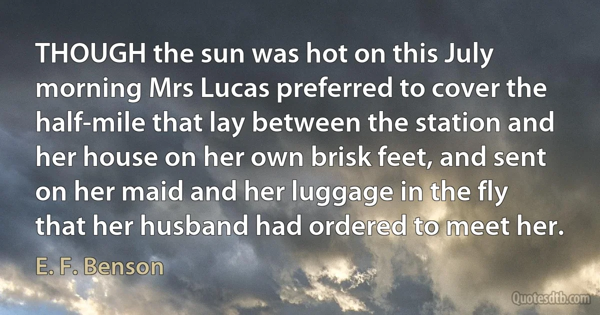 THOUGH the sun was hot on this July morning Mrs Lucas preferred to cover the half-mile that lay between the station and her house on her own brisk feet, and sent on her maid and her luggage in the fly that her husband had ordered to meet her. (E. F. Benson)