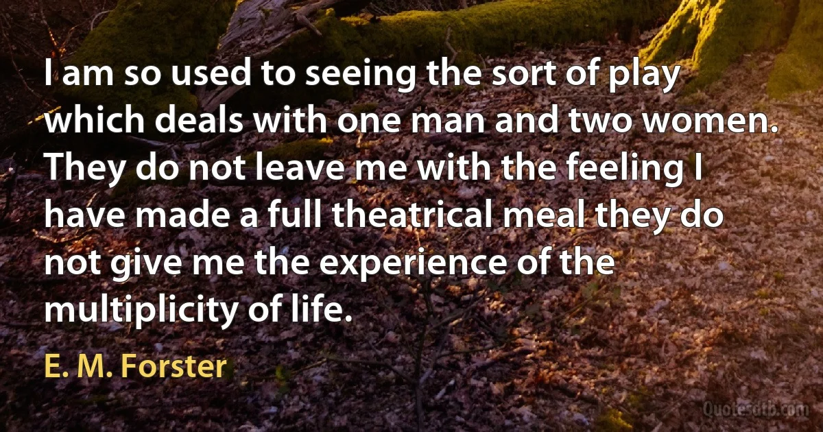 I am so used to seeing the sort of play which deals with one man and two women. They do not leave me with the feeling I have made a full theatrical meal they do not give me the experience of the multiplicity of life. (E. M. Forster)