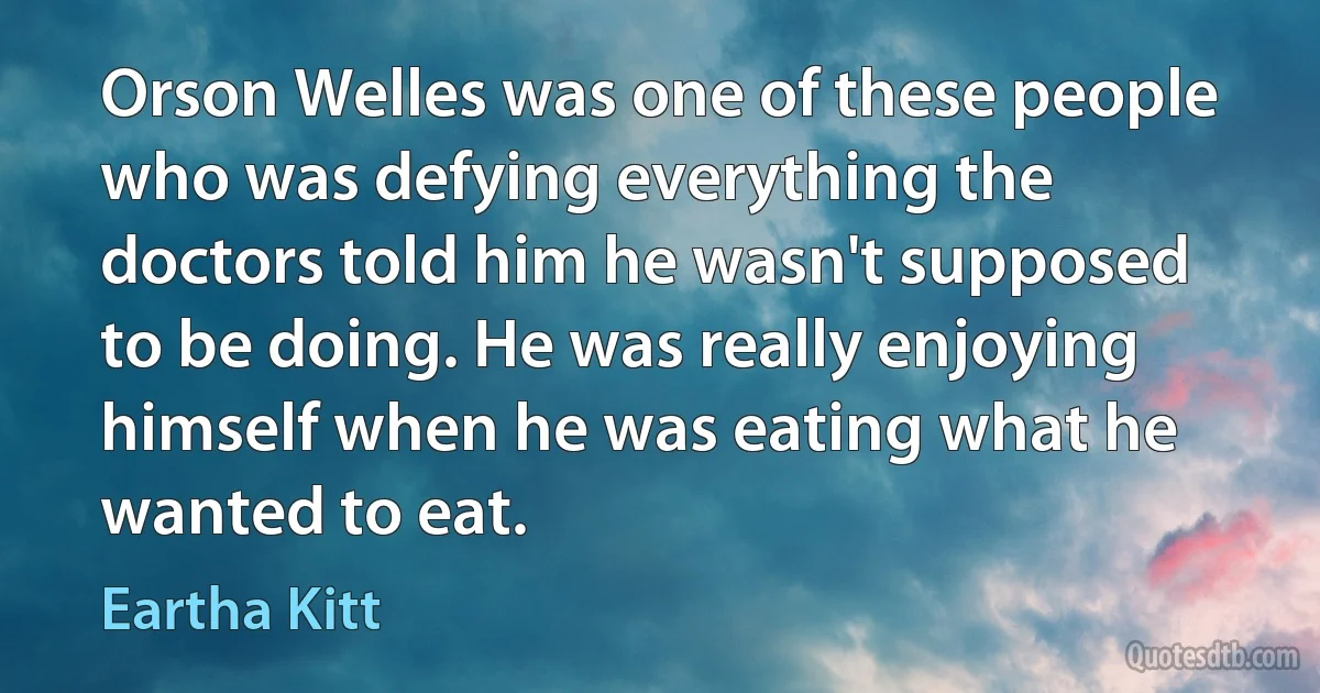 Orson Welles was one of these people who was defying everything the doctors told him he wasn't supposed to be doing. He was really enjoying himself when he was eating what he wanted to eat. (Eartha Kitt)