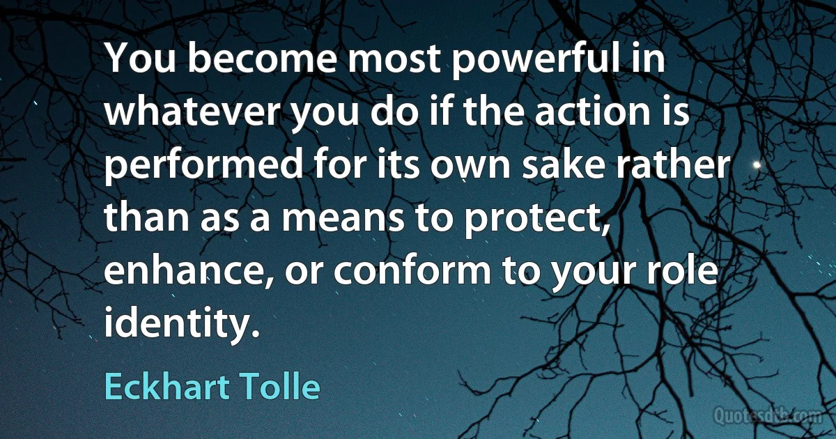 You become most powerful in whatever you do if the action is performed for its own sake rather than as a means to protect, enhance, or conform to your role identity. (Eckhart Tolle)