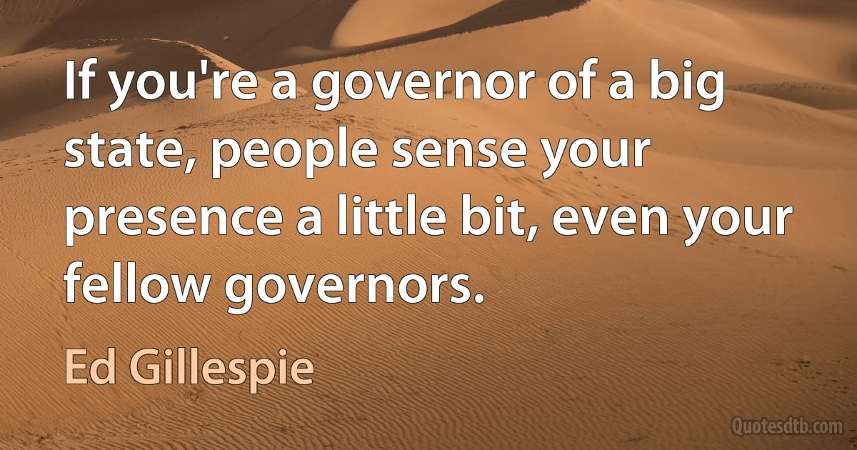 If you're a governor of a big state, people sense your presence a little bit, even your fellow governors. (Ed Gillespie)