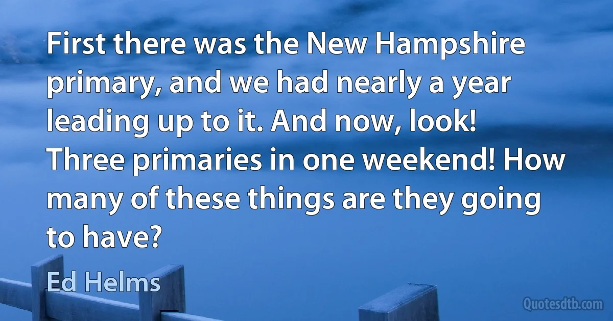 First there was the New Hampshire primary, and we had nearly a year leading up to it. And now, look! Three primaries in one weekend! How many of these things are they going to have? (Ed Helms)