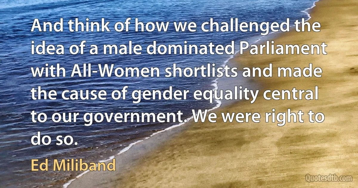 And think of how we challenged the idea of a male dominated Parliament with All-Women shortlists and made the cause of gender equality central to our government. We were right to do so. (Ed Miliband)