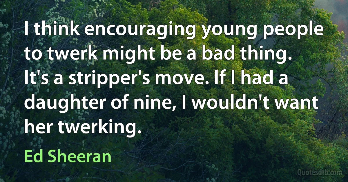 I think encouraging young people to twerk might be a bad thing. It's a stripper's move. If I had a daughter of nine, I wouldn't want her twerking. (Ed Sheeran)