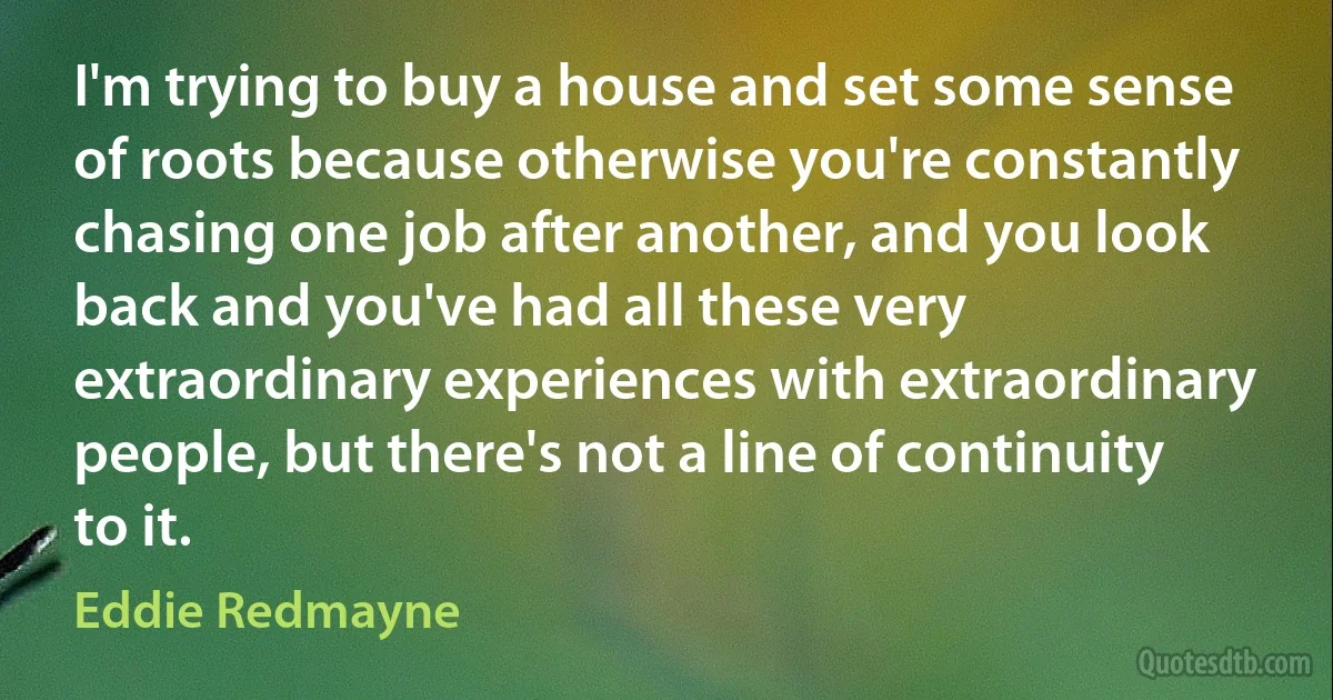 I'm trying to buy a house and set some sense of roots because otherwise you're constantly chasing one job after another, and you look back and you've had all these very extraordinary experiences with extraordinary people, but there's not a line of continuity to it. (Eddie Redmayne)