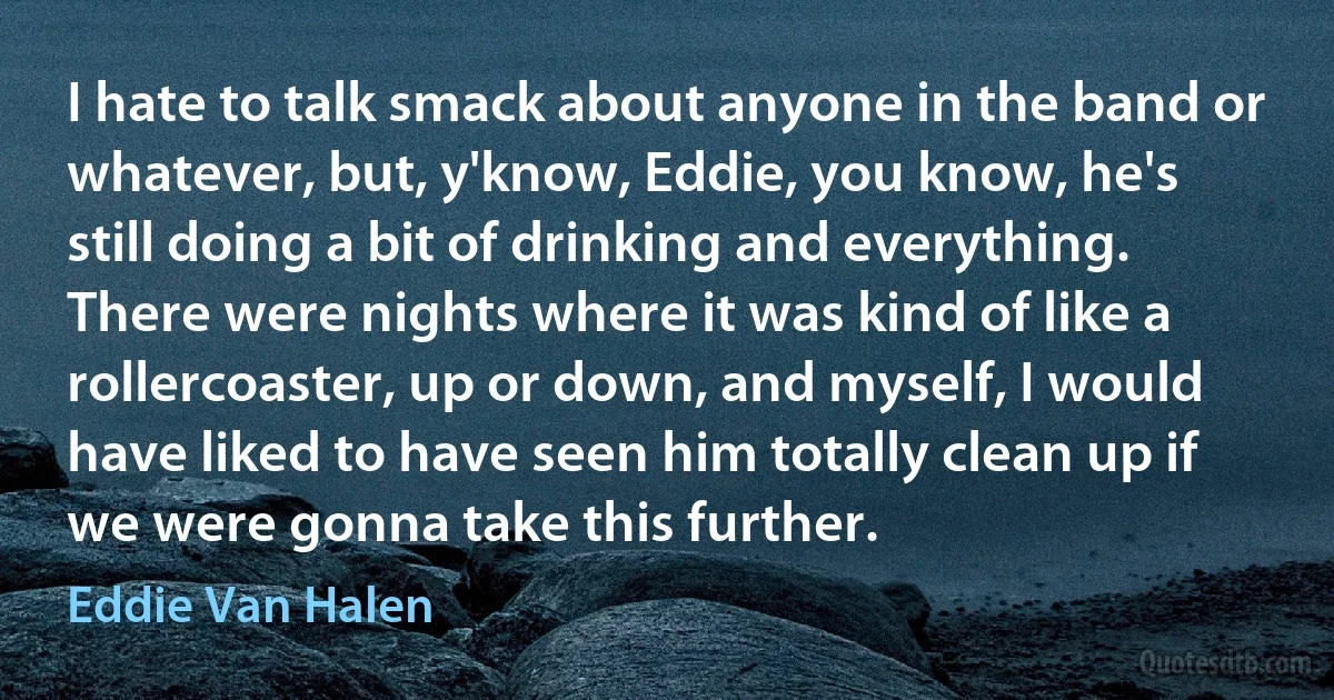 I hate to talk smack about anyone in the band or whatever, but, y'know, Eddie, you know, he's still doing a bit of drinking and everything. There were nights where it was kind of like a rollercoaster, up or down, and myself, I would have liked to have seen him totally clean up if we were gonna take this further. (Eddie Van Halen)