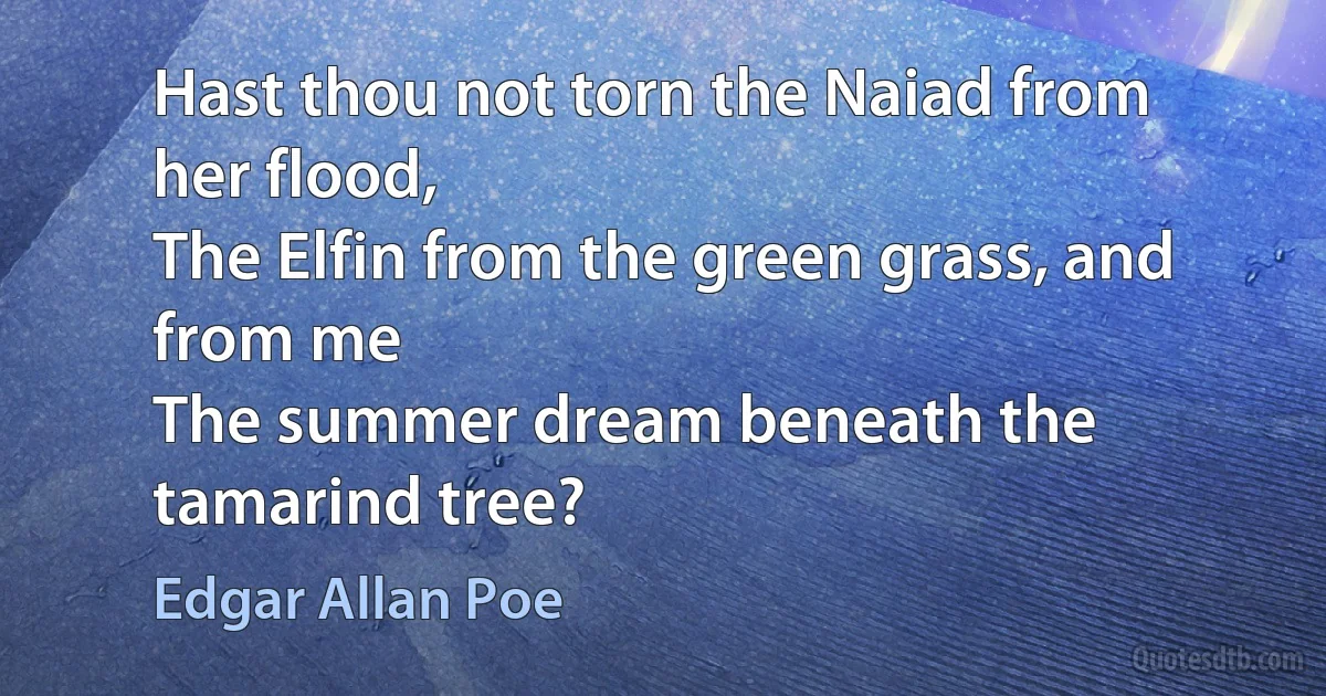 Hast thou not torn the Naiad from her flood,
The Elfin from the green grass, and from me
The summer dream beneath the tamarind tree? (Edgar Allan Poe)