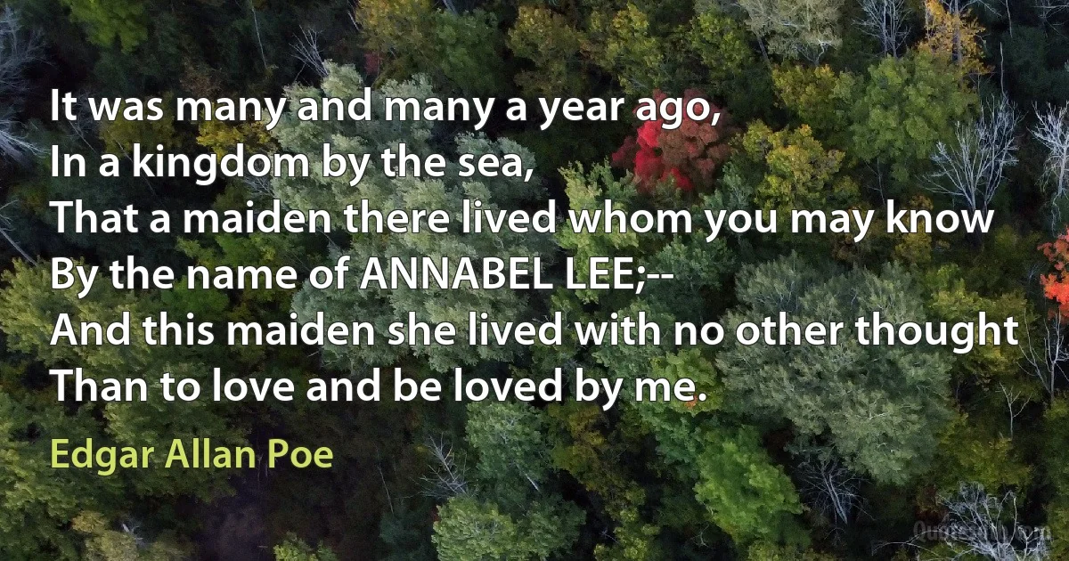 It was many and many a year ago,
In a kingdom by the sea,
That a maiden there lived whom you may know
By the name of ANNABEL LEE;--
And this maiden she lived with no other thought
Than to love and be loved by me. (Edgar Allan Poe)