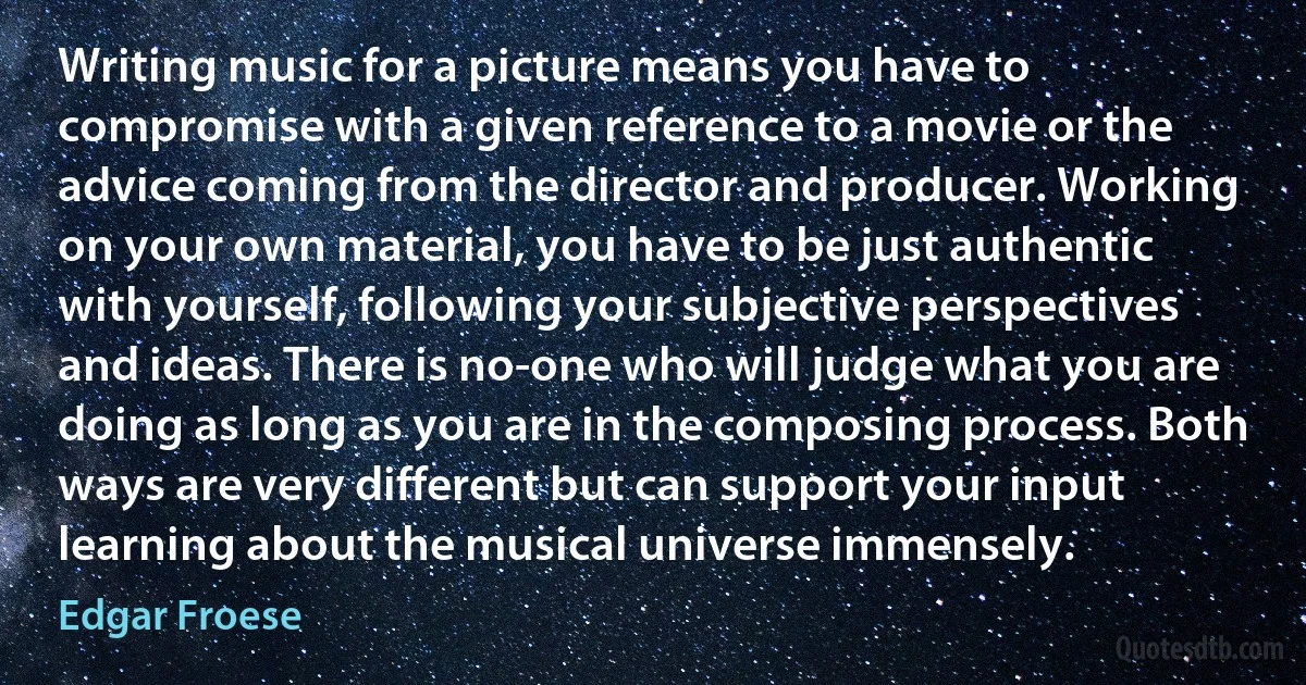 Writing music for a picture means you have to compromise with a given reference to a movie or the advice coming from the director and producer. Working on your own material, you have to be just authentic with yourself, following your subjective perspectives and ideas. There is no-one who will judge what you are doing as long as you are in the composing process. Both ways are very different but can support your input learning about the musical universe immensely. (Edgar Froese)