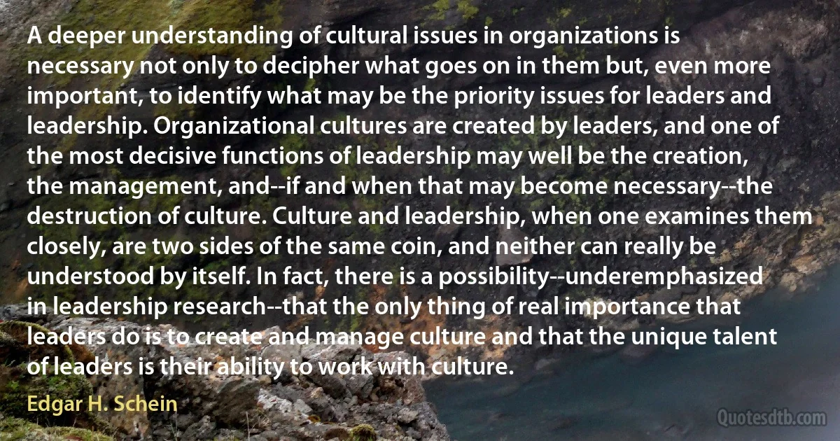 A deeper understanding of cultural issues in organizations is necessary not only to decipher what goes on in them but, even more important, to identify what may be the priority issues for leaders and leadership. Organizational cultures are created by leaders, and one of the most decisive functions of leadership may well be the creation, the management, and--if and when that may become necessary--the destruction of culture. Culture and leadership, when one examines them closely, are two sides of the same coin, and neither can really be understood by itself. In fact, there is a possibility--underemphasized in leadership research--that the only thing of real importance that leaders do is to create and manage culture and that the unique talent of leaders is their ability to work with culture. (Edgar H. Schein)