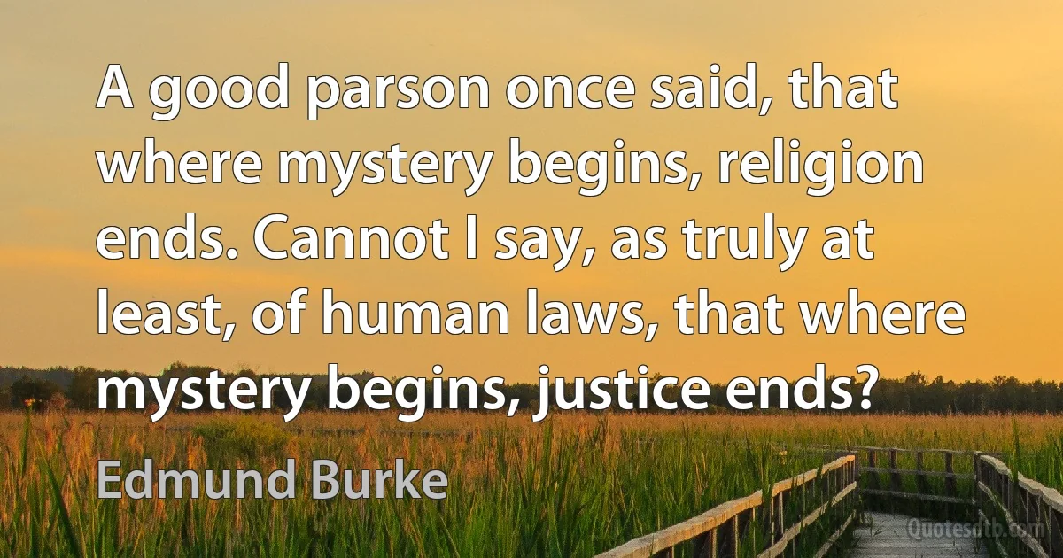 A good parson once said, that where mystery begins, religion ends. Cannot I say, as truly at least, of human laws, that where mystery begins, justice ends? (Edmund Burke)