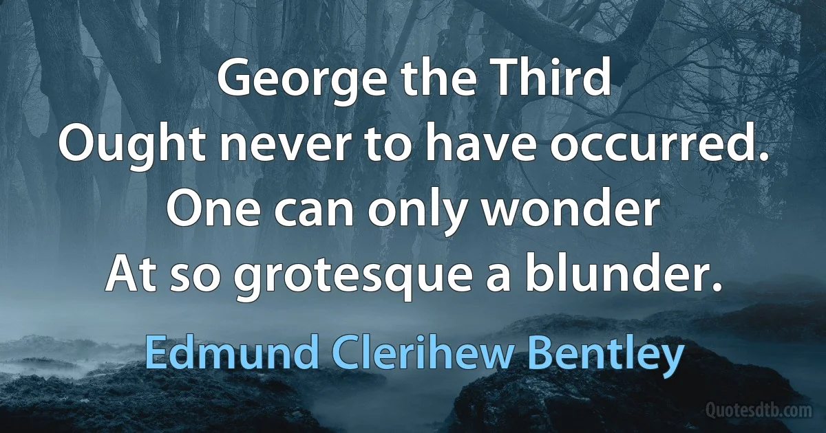 George the Third
Ought never to have occurred.
One can only wonder
At so grotesque a blunder. (Edmund Clerihew Bentley)