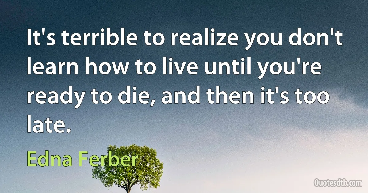 It's terrible to realize you don't learn how to live until you're ready to die, and then it's too late. (Edna Ferber)