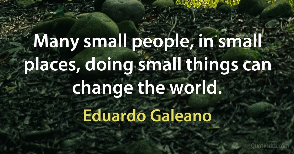 Many small people, in small places, doing small things can change the world. (Eduardo Galeano)