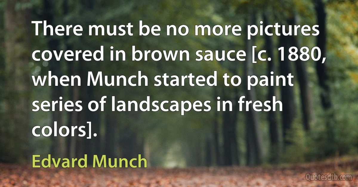 There must be no more pictures covered in brown sauce [c. 1880, when Munch started to paint series of landscapes in fresh colors]. (Edvard Munch)