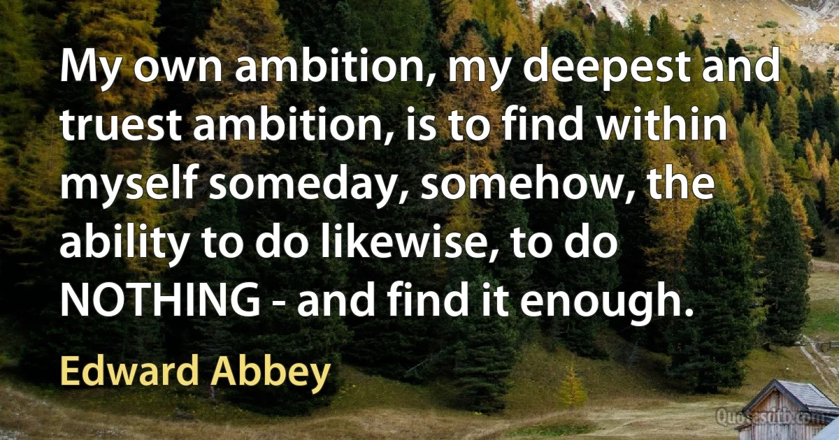 My own ambition, my deepest and truest ambition, is to find within myself someday, somehow, the ability to do likewise, to do NOTHING - and find it enough. (Edward Abbey)