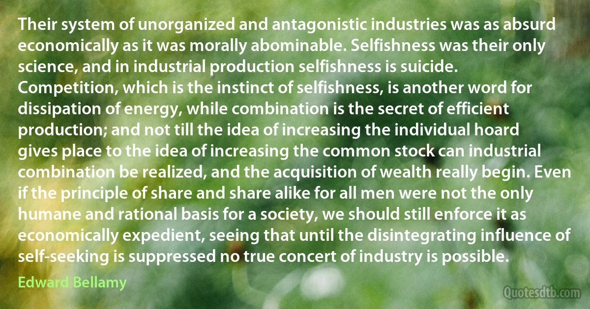 Their system of unorganized and antagonistic industries was as absurd economically as it was morally abominable. Selfishness was their only science, and in industrial production selfishness is suicide. Competition, which is the instinct of selfishness, is another word for dissipation of energy, while combination is the secret of efficient production; and not till the idea of increasing the individual hoard gives place to the idea of increasing the common stock can industrial combination be realized, and the acquisition of wealth really begin. Even if the principle of share and share alike for all men were not the only humane and rational basis for a society, we should still enforce it as economically expedient, seeing that until the disintegrating influence of self-seeking is suppressed no true concert of industry is possible. (Edward Bellamy)