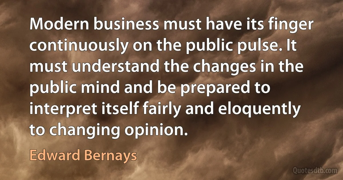 Modern business must have its finger continuously on the public pulse. It must understand the changes in the public mind and be prepared to interpret itself fairly and eloquently to changing opinion. (Edward Bernays)