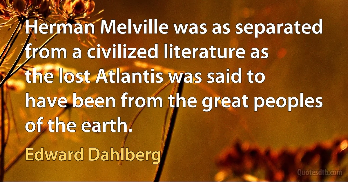 Herman Melville was as separated from a civilized literature as the lost Atlantis was said to have been from the great peoples of the earth. (Edward Dahlberg)