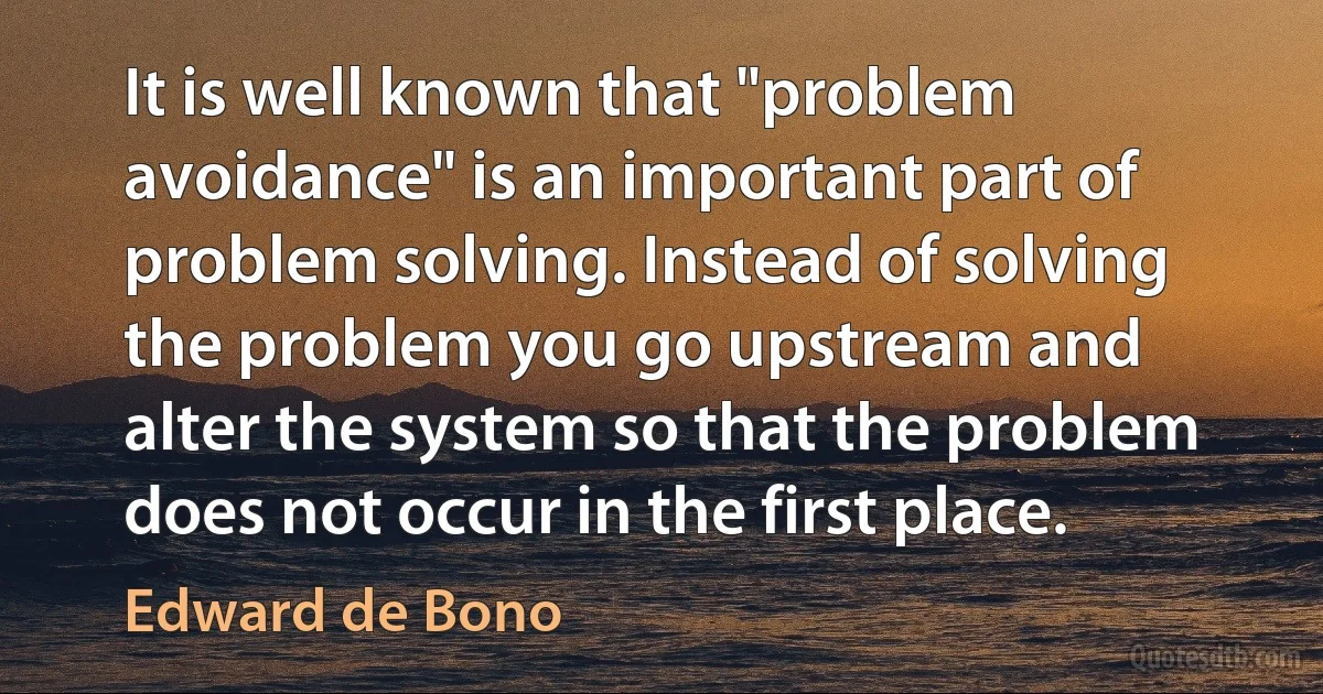 It is well known that "problem avoidance" is an important part of problem solving. Instead of solving the problem you go upstream and alter the system so that the problem does not occur in the first place. (Edward de Bono)