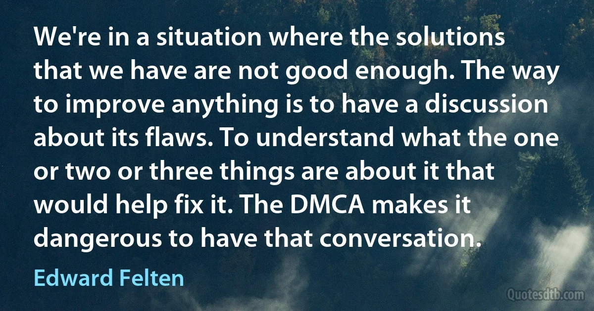 We're in a situation where the solutions that we have are not good enough. The way to improve anything is to have a discussion about its flaws. To understand what the one or two or three things are about it that would help fix it. The DMCA makes it dangerous to have that conversation. (Edward Felten)