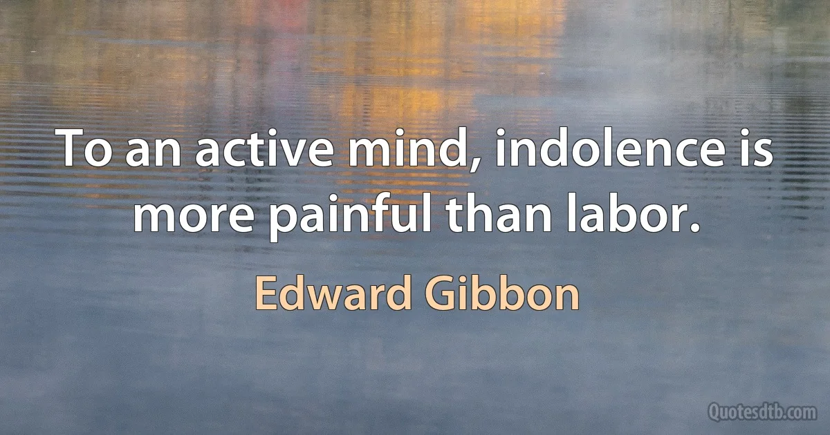 To an active mind, indolence is more painful than labor. (Edward Gibbon)