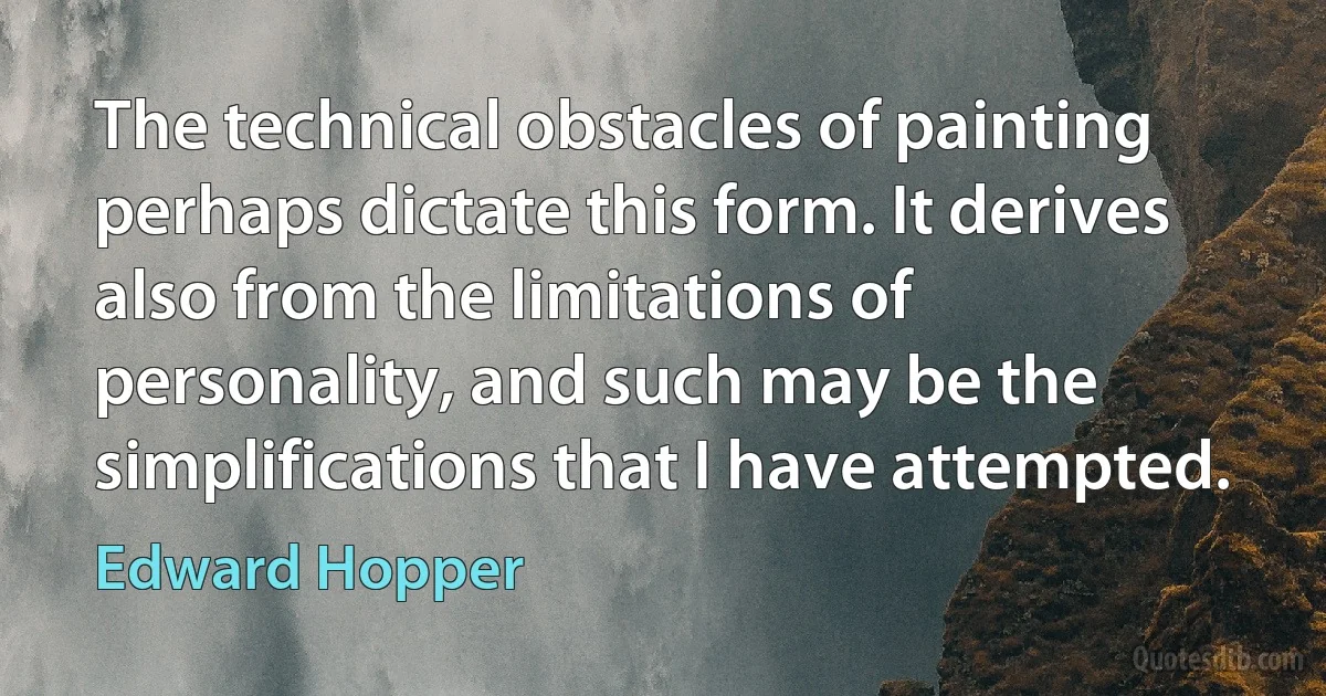 The technical obstacles of painting perhaps dictate this form. It derives also from the limitations of personality, and such may be the simplifications that I have attempted. (Edward Hopper)