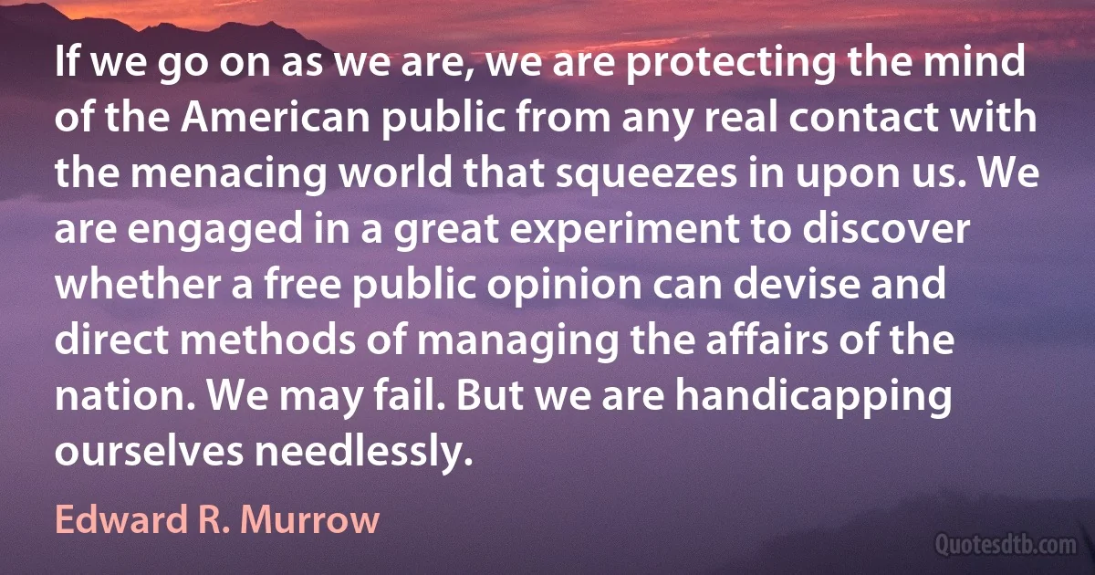 If we go on as we are, we are protecting the mind of the American public from any real contact with the menacing world that squeezes in upon us. We are engaged in a great experiment to discover whether a free public opinion can devise and direct methods of managing the affairs of the nation. We may fail. But we are handicapping ourselves needlessly. (Edward R. Murrow)