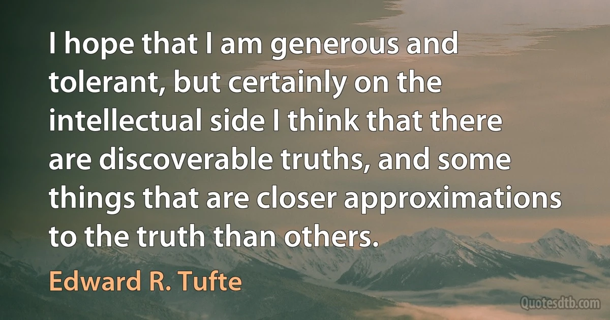 I hope that I am generous and tolerant, but certainly on the intellectual side I think that there are discoverable truths, and some things that are closer approximations to the truth than others. (Edward R. Tufte)