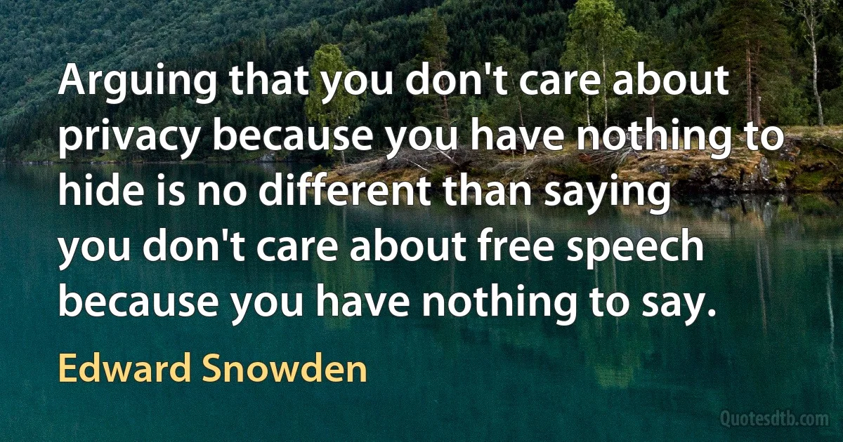 Arguing that you don't care about privacy because you have nothing to hide is no different than saying you don't care about free speech because you have nothing to say. (Edward Snowden)