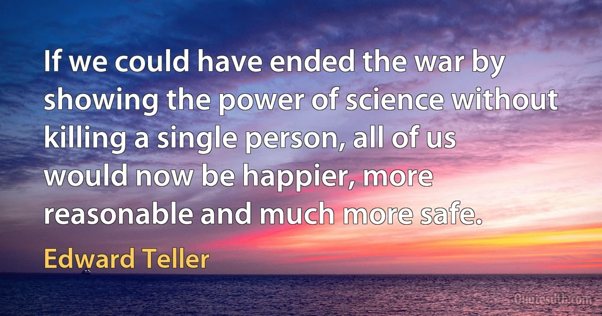 If we could have ended the war by showing the power of science without killing a single person, all of us would now be happier, more reasonable and much more safe. (Edward Teller)