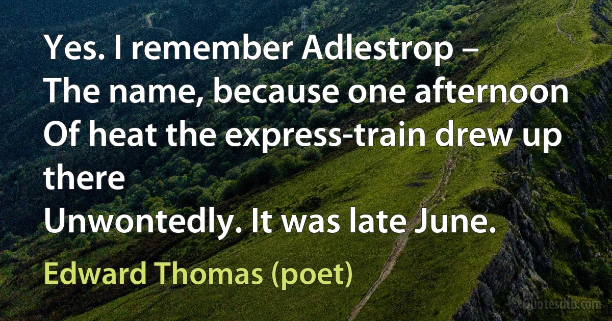 Yes. I remember Adlestrop –
The name, because one afternoon
Of heat the express-train drew up there
Unwontedly. It was late June. (Edward Thomas (poet))