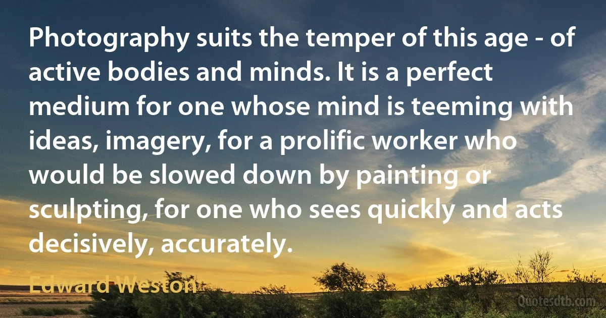 Photography suits the temper of this age - of active bodies and minds. It is a perfect medium for one whose mind is teeming with ideas, imagery, for a prolific worker who would be slowed down by painting or sculpting, for one who sees quickly and acts decisively, accurately. (Edward Weston)