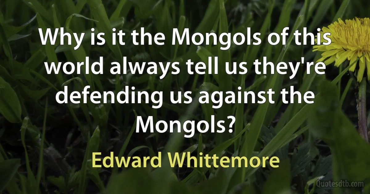 Why is it the Mongols of this world always tell us they're defending us against the Mongols? (Edward Whittemore)