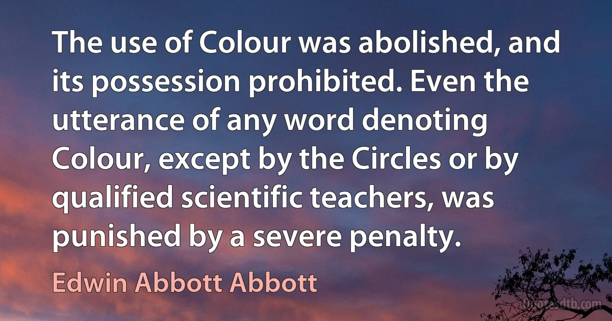 The use of Colour was abolished, and its possession prohibited. Even the utterance of any word denoting Colour, except by the Circles or by qualified scientific teachers, was punished by a severe penalty. (Edwin Abbott Abbott)