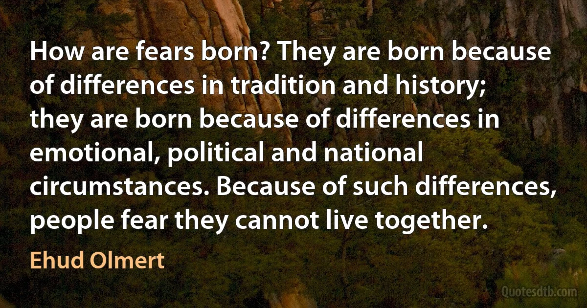 How are fears born? They are born because of differences in tradition and history; they are born because of differences in emotional, political and national circumstances. Because of such differences, people fear they cannot live together. (Ehud Olmert)