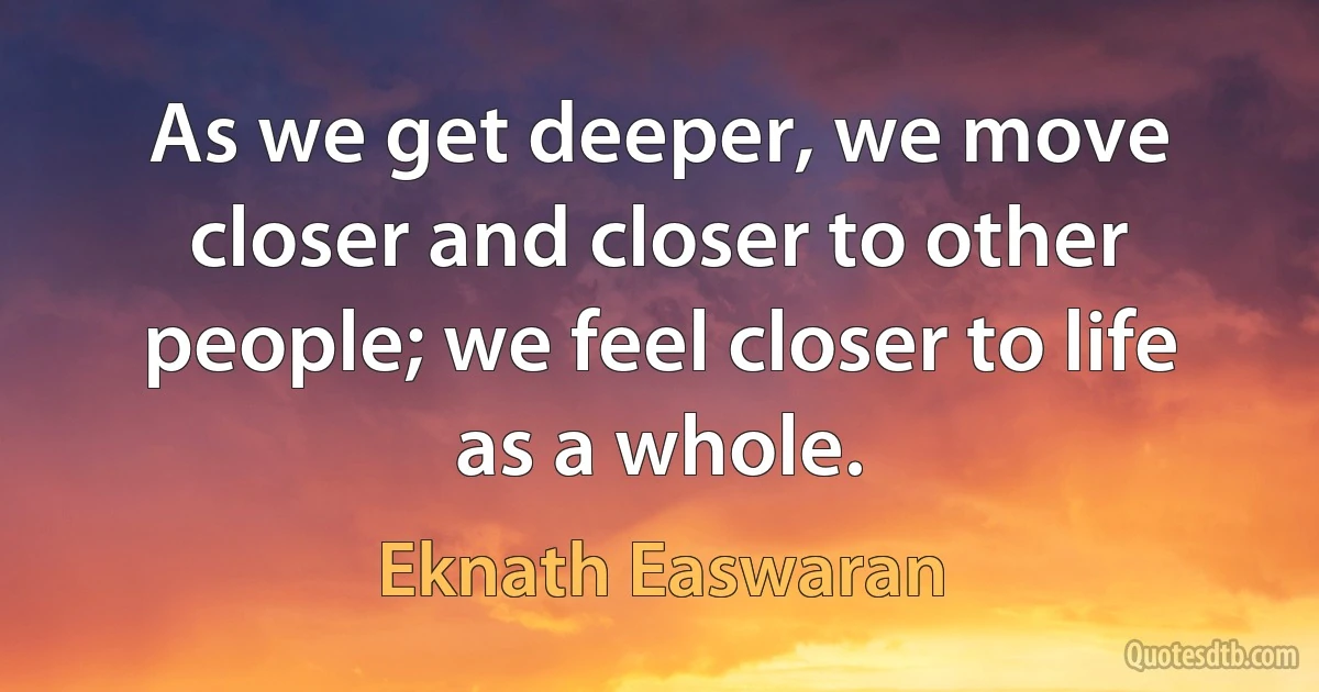 As we get deeper, we move closer and closer to other people; we feel closer to life as a whole. (Eknath Easwaran)