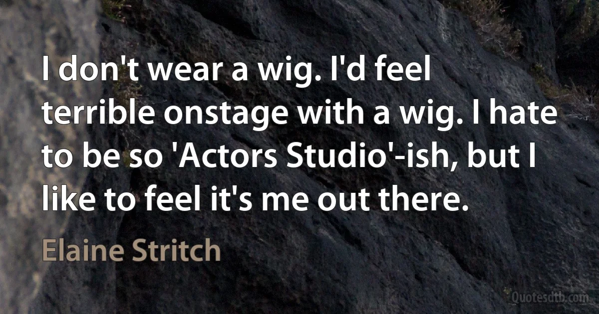 I don't wear a wig. I'd feel terrible onstage with a wig. I hate to be so 'Actors Studio'-ish, but I like to feel it's me out there. (Elaine Stritch)