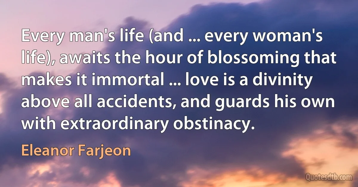 Every man's life (and ... every woman's life), awaits the hour of blossoming that makes it immortal ... love is a divinity above all accidents, and guards his own with extraordinary obstinacy. (Eleanor Farjeon)