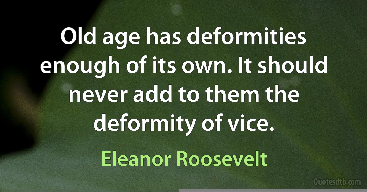 Old age has deformities enough of its own. It should never add to them the deformity of vice. (Eleanor Roosevelt)