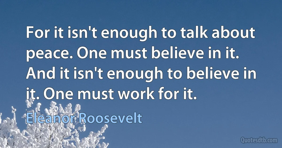 For it isn't enough to talk about peace. One must believe in it. And it isn't enough to believe in it. One must work for it. (Eleanor Roosevelt)