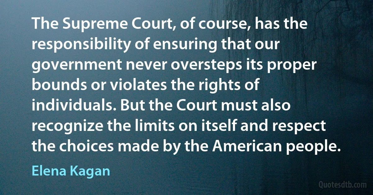 The Supreme Court, of course, has the responsibility of ensuring that our government never oversteps its proper bounds or violates the rights of individuals. But the Court must also recognize the limits on itself and respect the choices made by the American people. (Elena Kagan)