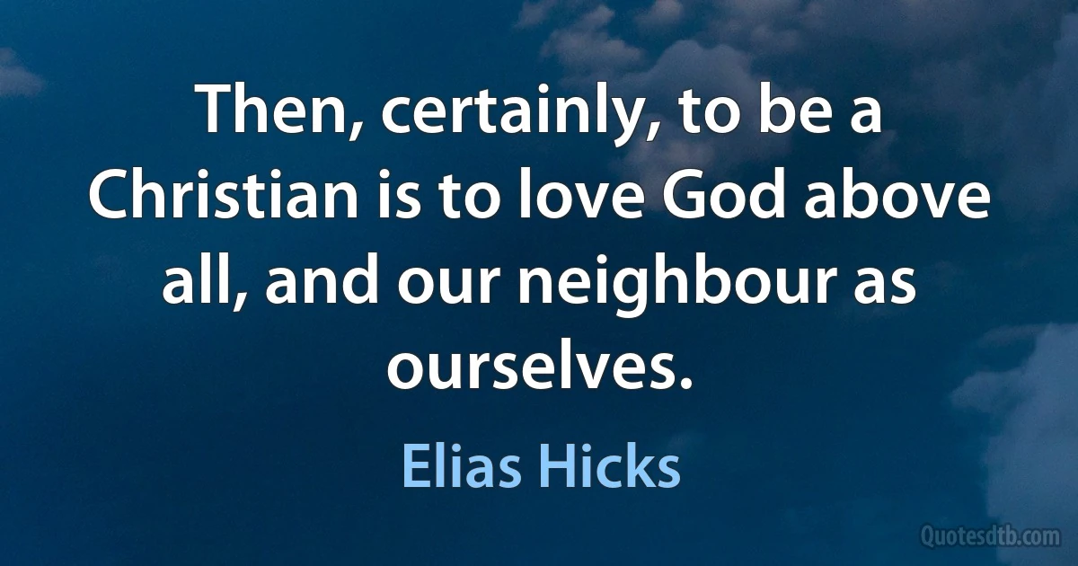 Then, certainly, to be a Christian is to love God above all, and our neighbour as ourselves. (Elias Hicks)