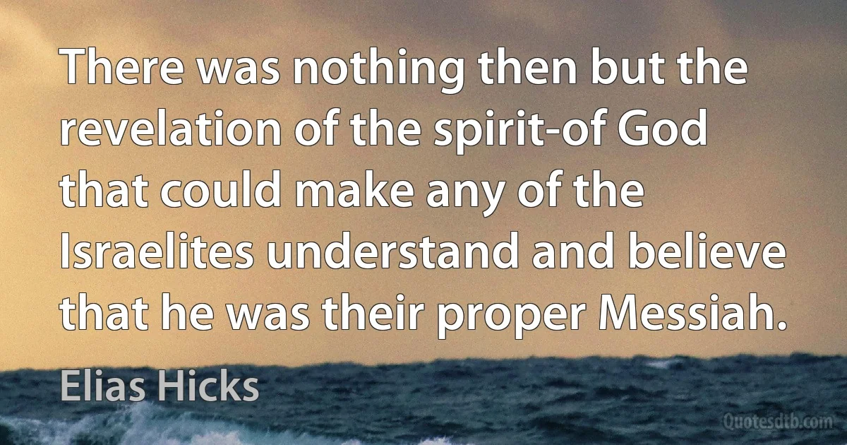 There was nothing then but the revelation of the spirit-of God that could make any of the Israelites understand and believe that he was their proper Messiah. (Elias Hicks)